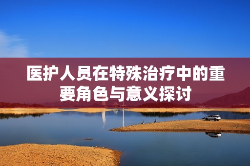 医护人员在特殊治疗中的重要角色与意义探讨