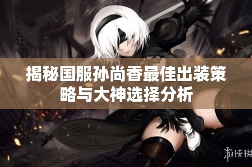 揭秘国服孙尚香最佳出装策略与大神选择分析