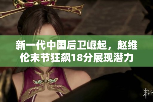 新一代中国后卫崛起，赵维伦末节狂飙18分展现潜力