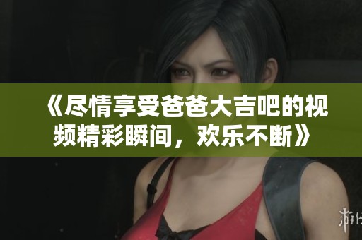 《尽情享受爸爸大吉吧的视频精彩瞬间，欢乐不断》