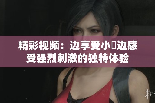 精彩视频：边享受小泬边感受强烈刺激的独特体验