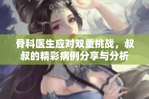 骨科医生应对双重挑战，叔叔的精彩病例分享与分析