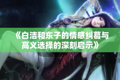 《白洁和东子的情感纠葛与高义选择的深刻启示》