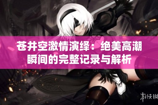 苍井空激情演绎：绝美高潮瞬间的完整记录与解析