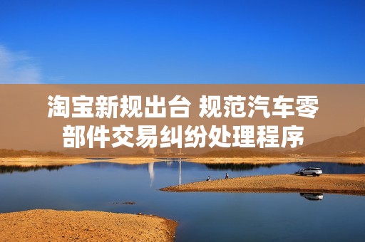 淘宝新规出台 规范汽车零部件交易纠纷处理程序