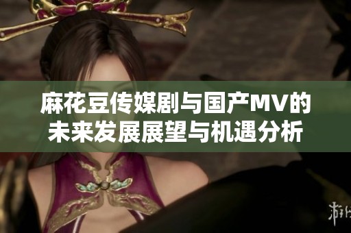 麻花豆传媒剧与国产MV的未来发展展望与机遇分析