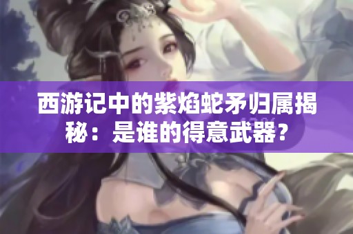 西游记中的紫焰蛇矛归属揭秘：是谁的得意武器？
