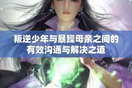 叛逆少年与暴躁母亲之间的有效沟通与解决之道