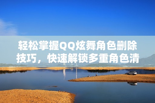 轻松掌握QQ炫舞角色删除技巧，快速解锁多重角色清理方法