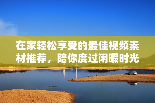 在家轻松享受的最佳视频素材推荐，陪你度过闲暇时光