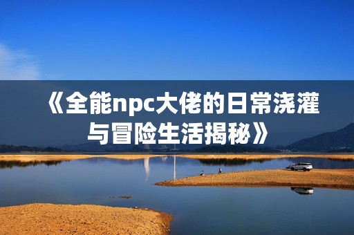 《全能npc大佬的日常浇灌与冒险生活揭秘》