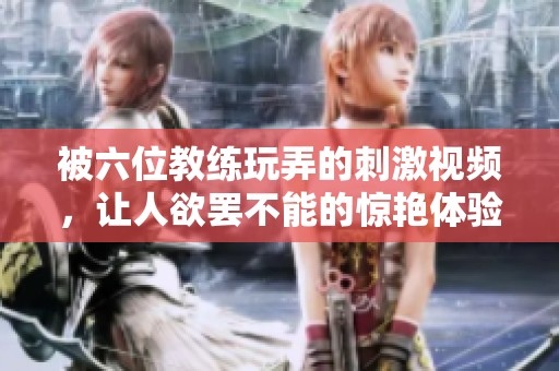 被六位教练玩弄的刺激视频，让人欲罢不能的惊艳体验