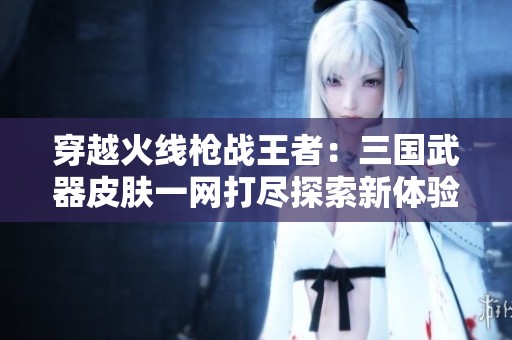穿越火线枪战王者：三国武器皮肤一网打尽探索新体验
