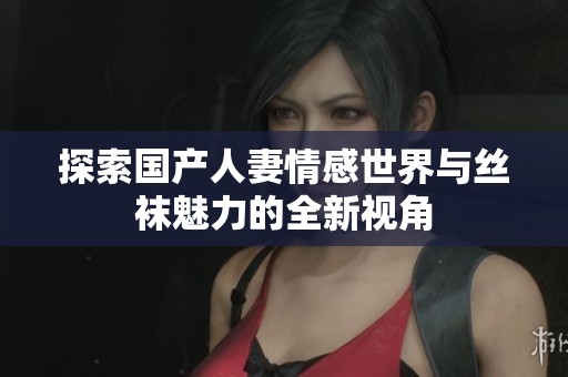 探索国产人妻情感世界与丝袜魅力的全新视角