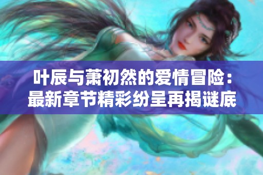 叶辰与萧初然的爱情冒险：最新章节精彩纷呈再揭谜底