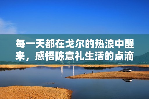 每一天都在戈尔的热浪中醒来，感悟陈意礼生活的点滴