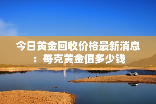 今日黄金回收价格最新消息：每克黄金值多少钱