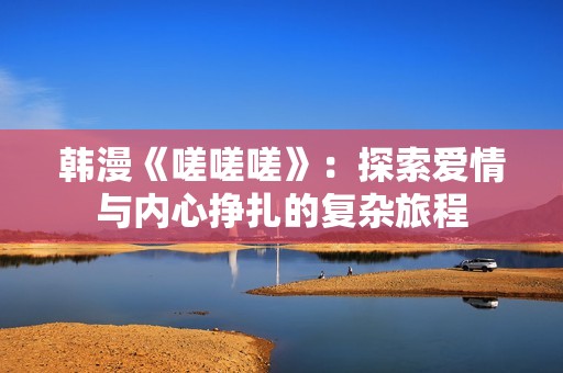 韩漫《嗟嗟嗟》：探索爱情与内心挣扎的复杂旅程