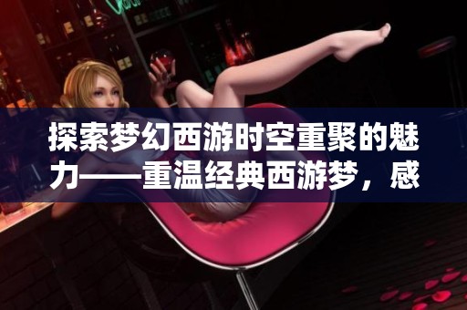 探索梦幻西游时空重聚的魅力——重温经典西游梦，感受怀旧情怀与新体验