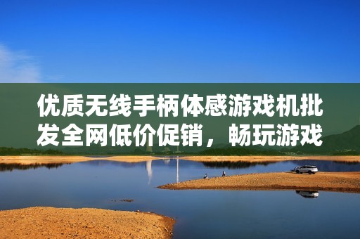 优质无线手柄体感游戏机批发全网低价促销，畅玩游戏尽享无限乐趣