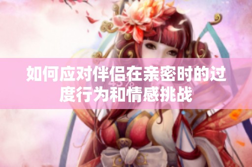 如何应对伴侣在亲密时的过度行为和情感挑战