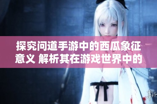 探究问道手游中的西瓜象征意义 解析其在游戏世界中的独特寓意与角色