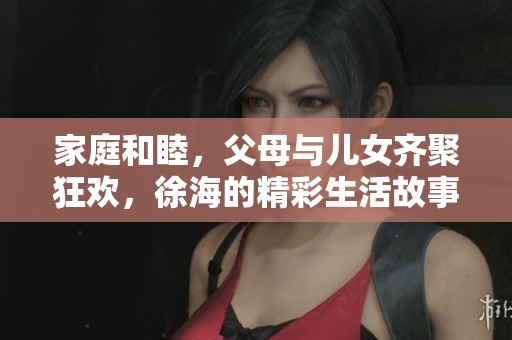 家庭和睦，父母与儿女齐聚狂欢，徐海的精彩生活故事揭示亲情之美