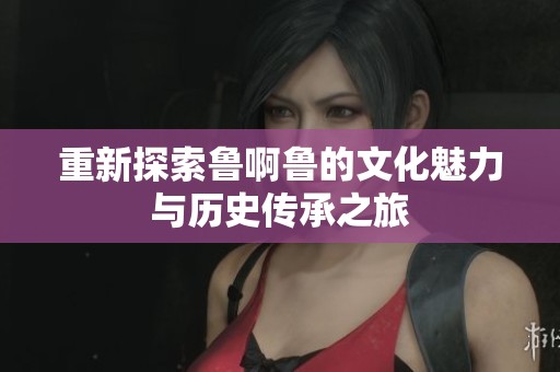 重新探索鲁啊鲁的文化魅力与历史传承之旅