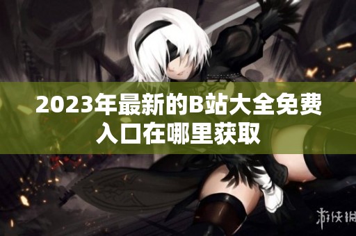2023年最新的B站大全免费入口在哪里获取