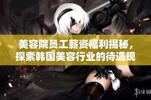 美容院员工薪资福利揭秘，探索韩国美容行业的待遇现状