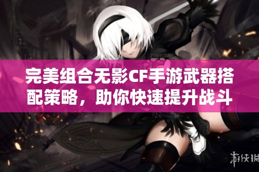 完美组合无影CF手游武器搭配策略，助你快速提升战斗力的必备攻略分享