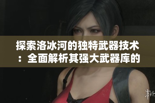 探索洛冰河的独特武器技术：全面解析其强大武器库的秘密与实力