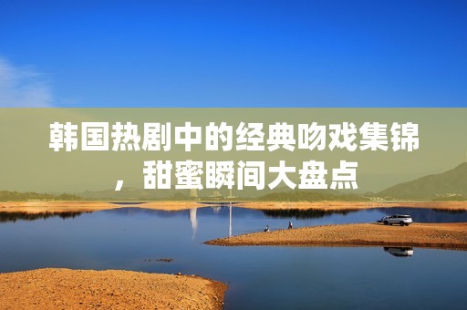 韩国热剧中的经典吻戏集锦，甜蜜瞬间大盘点