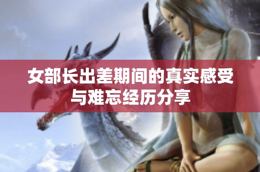 女部长出差期间的真实感受与难忘经历分享