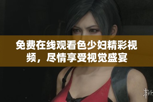 免费在线观看色少妇精彩视频，尽情享受视觉盛宴