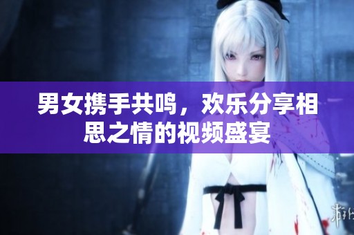男女携手共鸣，欢乐分享相思之情的视频盛宴