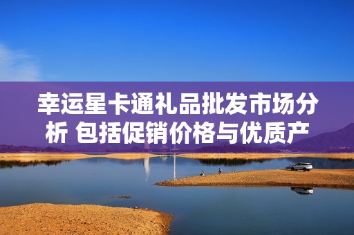 幸运星卡通礼品批发市场分析 包括促销价格与优质产地货源信息