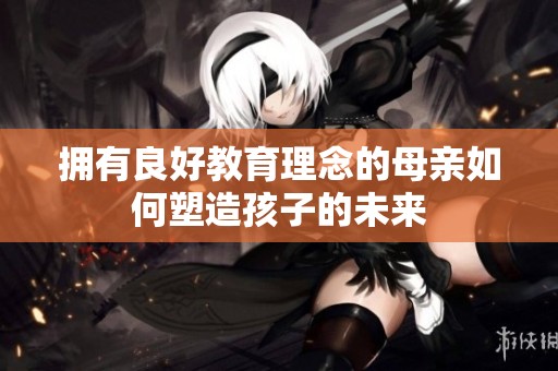 拥有良好教育理念的母亲如何塑造孩子的未来