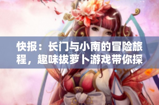 快报：长门与小南的冒险旅程，趣味拔萝卜游戏带你探索新奇体验