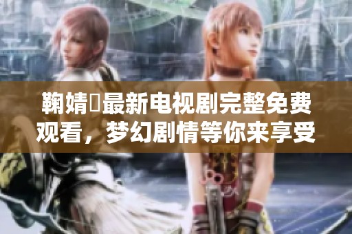 鞠婧祎最新电视剧完整免费观看，梦幻剧情等你来享受