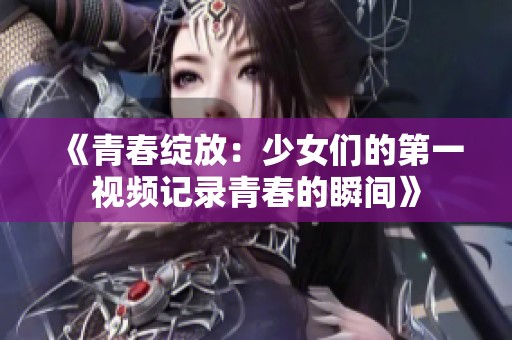 《青春绽放：少女们的第一视频记录青春的瞬间》