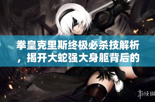 拳皇克里斯终极必杀技解析，揭开大蛇强大身躯背后的秘密与战斗技巧
