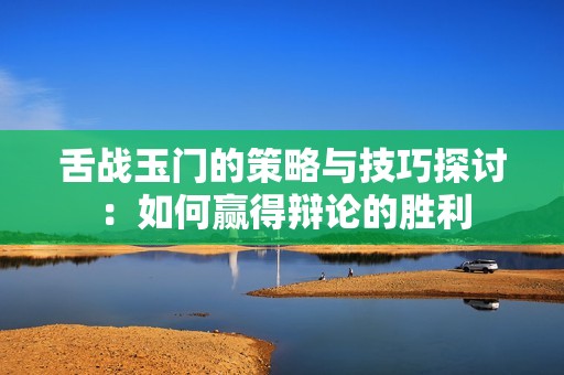 舌战玉门的策略与技巧探讨：如何赢得辩论的胜利