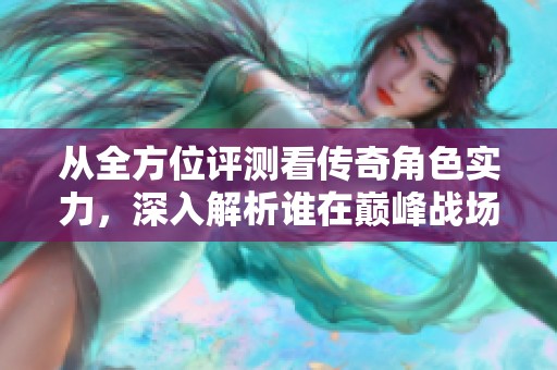从全方位评测看传奇角色实力，深入解析谁在巅峰战场中独占鳌头