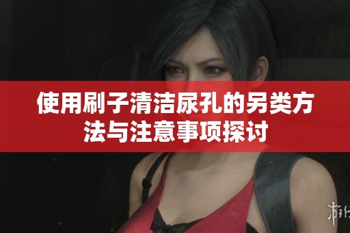 使用刷子清洁尿孔的另类方法与注意事项探讨