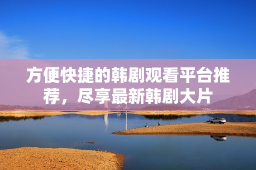 方便快捷的韩剧观看平台推荐，尽享最新韩剧大片