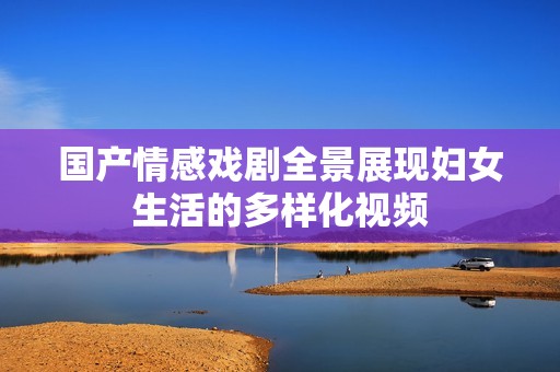 国产情感戏剧全景展现妇女生活的多样化视频