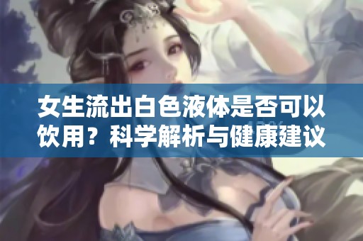 女生流出白色液体是否可以饮用？科学解析与健康建议