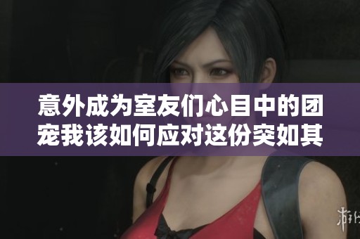 意外成为室友们心目中的团宠我该如何应对这份突如其来的关注与宠爱