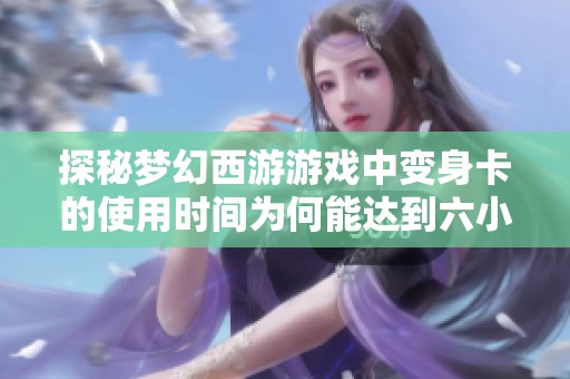 探秘梦幻西游游戏中变身卡的使用时间为何能达到六小时的原因与活动分析